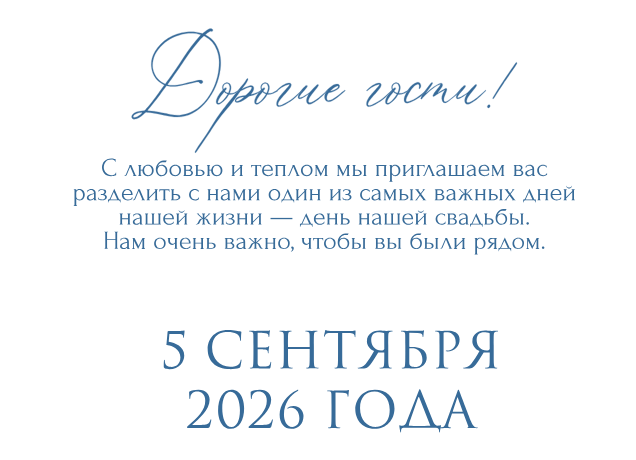 Дорогие гости! С любовью и теплом мы приглашаем вас разделить с нами один из самых важных дней нашей жизни — день нашей свадьбы. Нам очень важно, чтобы вы были рядом.